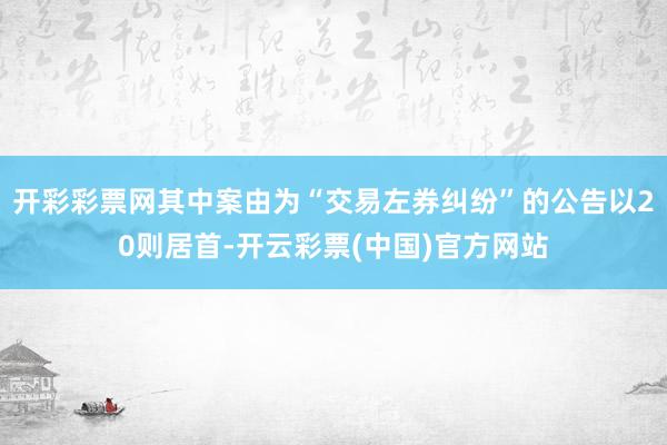 开彩彩票网其中案由为“交易左券纠纷”的公告以20则居首-开云彩票(中国)官方网站