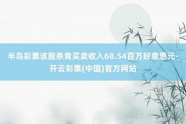 半岛彩票该股杀青买卖收入68.54百万好意思元-开云彩票(中国)官方网站