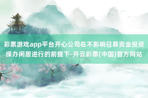 彩票游戏app平台开心公司在不影响召募资金投资操办闲居进行的前提下-开云彩票(中国)官方网站