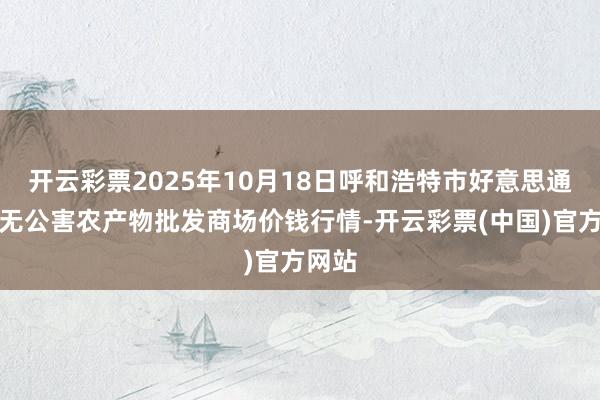开云彩票2025年10月18日呼和浩特市好意思通首府无公害农产物批发商场价钱行情-开云彩票(中国)官方网站
