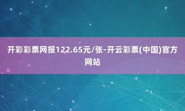 开彩彩票网报122.65元/张-开云彩票(中国)官方网站